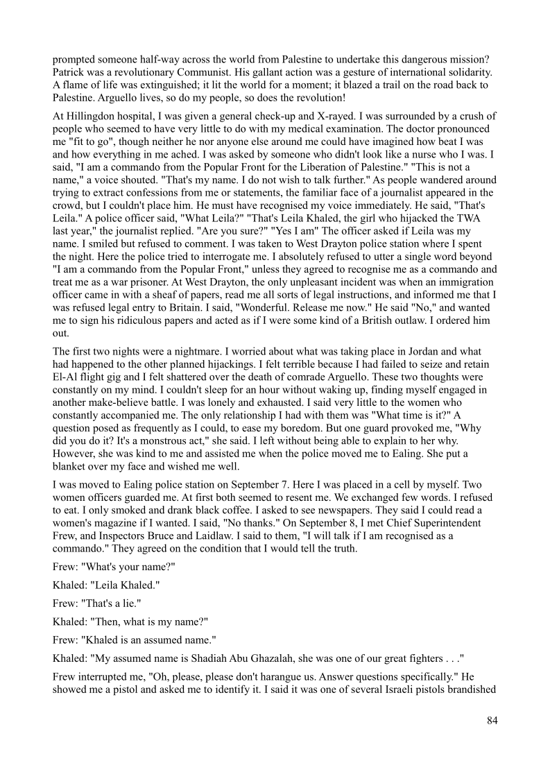 prompted someone half-way across the world from Palestine to undertake this dangerous mission?
Patrick was a revolutionary Communist. His gallant action was a gesture of international solidarity.
A flame of life was extinguished; it lit the world for a moment; it blazed a trail on the road back to
Palestine. Arguello lives, so do my people, so does the revolution!

 

At Hillingdon hospital, I was given a general check-up and X-rayed, I was surrounded by a crush of
people who seemed to have very little to do with my medical examination. The doctor pronounced
me "fit to go", though neither he nor anyone else around me could have imagined how beat I was
and how everything in me ached. I was asked by someone who didn't look like a nurse who I was. I
said, "Iam a commando from the Popular Front for the Liberation of Palestine.” "This is not a
name," a voice shouted. "That's my name. I do not wish to talk further." As people wandered around
trying to extract confessions from me or statements, the familiar face of a journalist appeared in the
crowd, but I couldn't place him, He must have recognised my voice immediately. He said, "That's
Leila." A police officer said, "What Leila?” "That's Leila Khaled, the gir! who hijacked the TWA
last year," the journalist replied. "Are you sure?" "Yes I am" The officer asked if Leila was my
name. I smiled but refused to comment. I was taken to West Drayton police station where I spent
the night. Here the police tried to interrogate me. I absolutely refused to utter a single word beyond
"Lam a commando from the Popular Front,” unless they agreed to recognise me as a commando and
treat me as a war prisoner. At West Drayton, the only unpleasant incident was when an immigration
officer came in with a sheaf of papers, read me all sorts of legal instructions, and informed me that I
was refused legal entry to Britain, I said, "Wonderful. Release me now." He said "No," and wanted
me to sign his ridiculous papers and acted as if I were some kind of a British outlaw. I ordered him
out.

 

The first two nights were a nightmare, I worried about what was taking place in Jordan and what
had happened to the other planned hijackings. I felt terrible because I had failed to seize and retain
EL-Al flight gig and I felt shattered over the death of comrade Arguello. These two thoughts were
constantly on my mind. I couldn't sleep for an hour without waking up, finding myself engaged in
another make-believe battle. I was lonely and exhausted. I said very little to the women who
constantly accompanied me. The only relationship I had with them was "What time is it?” A
question posed as frequently as I could, to ease my boredom. But one guard provoked me, "Why
did you do it? It’s a monstrous act,” she said. I left without being able to explain to her why.
However, she was kind to me and assisted me when the police moved me to Ealing, She put a
blanket over my face and wished me well.

  

I was moved to Ealing police station on September 7. Here I was placed in a cell by myself. Two
women officers guarded me. At first both seemed to resent me. We exchanged few words. I refused
to eat. I only smoked and drank black coffee. I asked to see newspapers. They said I could read a
‘women's magazine if I wanted, I said, "No thanks.” On September 8, I met Chief Superintendent
Frew, and Inspectors Bruce and Laidlaw. I said to them, "I will talk if I am recognised as a
commando." They agreed on the condition that I would tell the truth.

 

Frew: "What's your name?"

Khaled: "Leila Khaled."

Frew: "That's a lie.”

Khaled: "Then, what is my name?"
Frew: "Khaled is an assumed name."

Khaled: "My assumed name is Shadiah Abu Ghazalah, she was one of our great fighters

 

Frew interrupted me, "Oh, please, please don't harangue us. Answer questions specifically.” He
showed me a pistol and asked me to identify it. I said it was one of several Israeli pistols brandished

84
